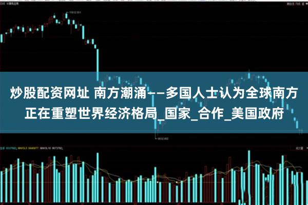炒股配资网址 南方潮涌——多国人士认为全球南方正在重塑世界经济格局_国家_合作_美国政府