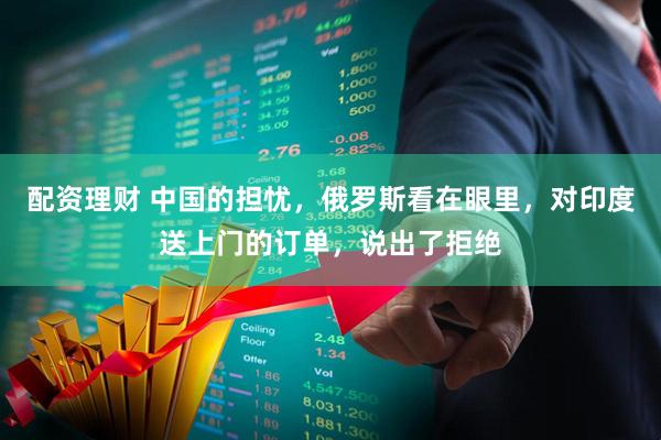 配资理财 中国的担忧，俄罗斯看在眼里，对印度送上门的订单，说出了拒绝