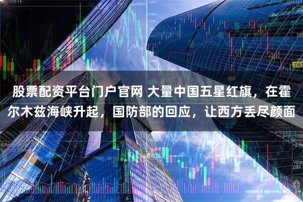 股票配资平台门户官网 大量中国五星红旗，在霍尔木兹海峡升起，国防部的回应，让西方丢尽颜面