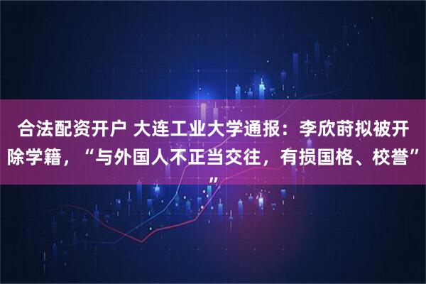 合法配资开户 大连工业大学通报：李欣莳拟被开除学籍，“与外国人不正当交往，有损国格、校誉”