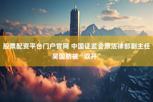 股票配资平台门户官网 中国证监会原法律部副主任吴国舫被“双开”