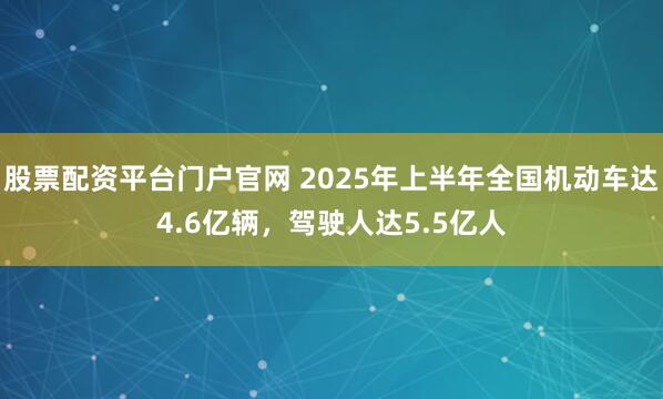 股票配资平台门户官网 2025年上半年全国机动车达4.6亿辆，驾驶人达5.5亿人