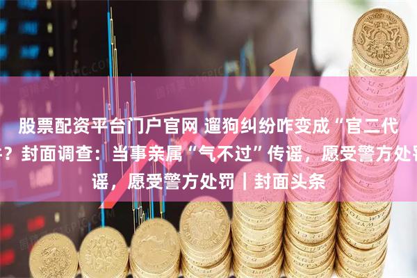 股票配资平台门户官网 遛狗纠纷咋变成“官二代打孕妇”事件？封面调查：当事亲属“气不过”传谣，愿受警方处罚｜封面头条