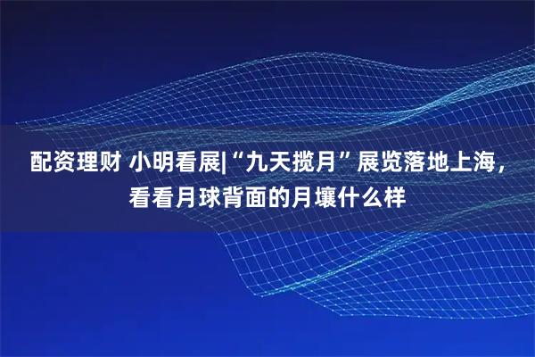配资理财 小明看展|“九天揽月”展览落地上海，看看月球背面的月壤什么样