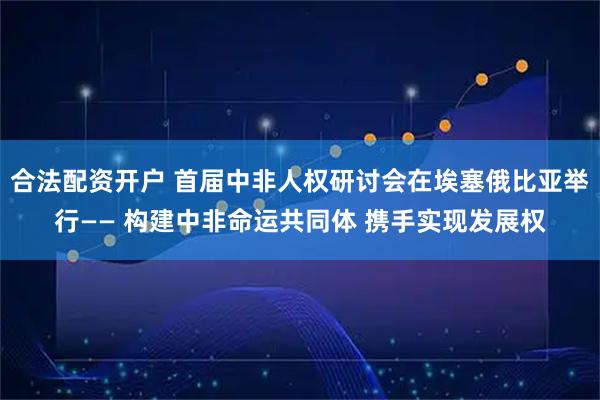 合法配资开户 首届中非人权研讨会在埃塞俄比亚举行—— 构建中非命运共同体 携手实现发展权