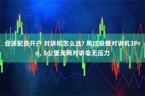 合法配资开户 对讲机怎么选? 用过极蜂对讲机3Pro, 5公里无网对讲毫无压力