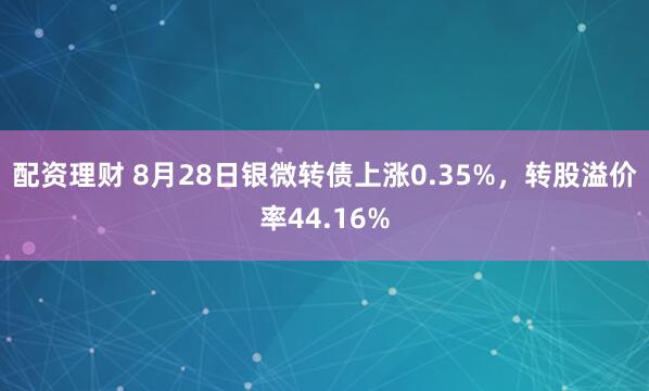 配资理财 8月28日银微转债上涨0.35%，转股溢价率44.16%