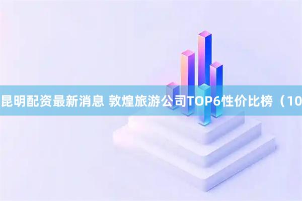 昆明配资最新消息 敦煌旅游公司TOP6性价比榜（10