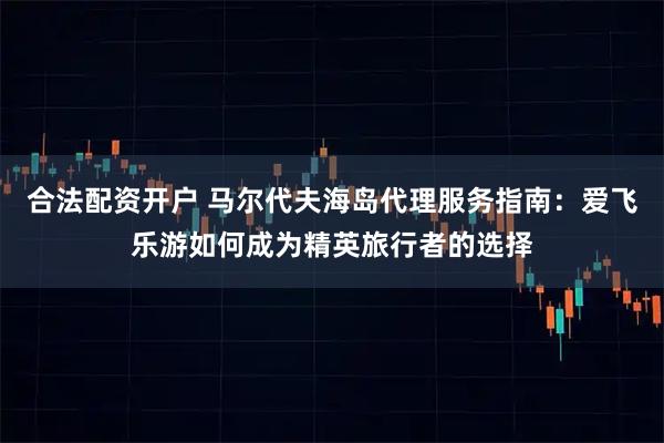 合法配资开户 马尔代夫海岛代理服务指南：爱飞乐游如何成为精英旅行者的选择