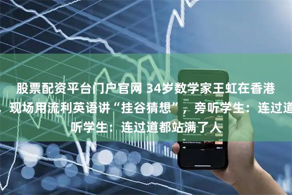股票配资平台门户官网 34岁数学家王虹在香港大学开讲座，现场用流利英语讲“挂谷猜想”，旁听学生：连过道都站满了人